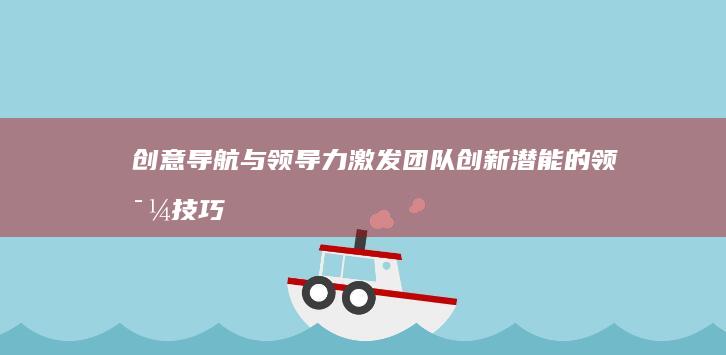 创意导航与领导力：激发团队创新潜能的领导技巧 (创意导航与领航的关系)